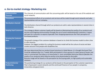 e. Go-to-market strategy- Marketing mix
Communication
Channels
The channels of communication with the consuming public will be based on the use of the website and
social networks.
Promotions The promotional efforts of our products and services will be made through social networks and sales
representatives visit our company.
Distribution channels
The distribution channel through which our products are sold is sales representatives in several cities in
Latin America
Keeping loyal Customers The strategy to Retain customer loyalty will be based on Maintaining the quality of our products and
services and Ongoing communication through the use of social networking with Customers. A space
will open for customers to express Especially Their shopping experiences and Their perception of
Purchased products.
Growing the Customer
Base The growth strategy of the customer database is based on to climb this business model to other cities
in Latin America.
However, the biggest problem for scaling this business model will be the culture of social and labor
market exclusion that people with disabilities live.
Brand & image
We have determined that our product brand (solutions) is Pedal Mouse. It is thought the brand That
Could Be validated after 6 or 7 weeks With participation in focus group of a select group of buyers and
users in summarised That allow us to brand what is most remarkable distinctive feature (Besides the
quality of our products) which May be worthy to be disseminated to the public.
Business image will be based on the perception by the buying public, to high quality and sustainable
solutions.
Product & Service
Positioning
The positioning strategy for our products will be based on the perception of the customer experience
That Is Expressed in social networks and the continued Presence of our people in companies,
Universities and government.
 