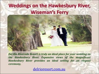 Weddings on the Hawkesbury River,
Wise a ’s Ferry
Del Rio Riverside Resort is truly an ideal place for your wedding on
the Hawkesbury River. Expansive views of the magnificent
Hawkesbury River provides an ideal setting for an elegant
ceremony,
delrioresort.com.au
 