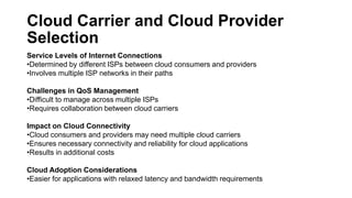 Cloud Carrier and Cloud Provider
Selection
Service Levels of Internet Connections
•Determined by different ISPs between cloud consumers and providers
•Involves multiple ISP networks in their paths
Challenges in QoS Management
•Difficult to manage across multiple ISPs
•Requires collaboration between cloud carriers
Impact on Cloud Connectivity
•Cloud consumers and providers may need multiple cloud carriers
•Ensures necessary connectivity and reliability for cloud applications
•Results in additional costs
Cloud Adoption Considerations
•Easier for applications with relaxed latency and bandwidth requirements
 