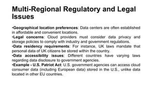 Multi-Regional Regulatory and Legal
Issues
•Geographical location preferences: Data centers are often established
in affordable and convenient locations.
•Legal concerns: Cloud providers must consider data privacy and
storage policies to comply with industry and government regulations.
•Data residency requirements: For instance, UK laws mandate that
personal data of UK citizens be stored within the country.
•Data accessibility issues: Different countries have varying laws
regarding data disclosure to government agencies.
•Example - U.S. Patriot Act: U.S. government agencies can access cloud
consumer data (including European data) stored in the U.S., unlike data
located in other EU countries.
 