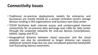 Connectivity Issues
• Traditional on-premise deployments models for enterprise and
businesses are mostly hosted on a private centralize servers storage
devices residing in the organizations and business own data center.
• TCP/IP facilitates both internet access and uninterrupted internet
connectivity for on-premise data exchange over LANs for data center
through the corporate networks for end-use devices (smartphones,
tablets, laptop and PC's).
• Geographical distance between cloud consumer and the cloud
provider can also be considered as longer distance can require
additional network hops but can also introduced potential bandwidth
and fluctuating latency constraints.
 
