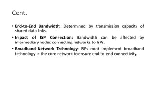 Cont.
• End-to-End Bandwidth: Determined by transmission capacity of
shared data links.
• Impact of ISP Connection: Bandwidth can be affected by
intermediary nodes connecting networks to ISPs.
• Broadband Network Technology: ISPs must implement broadband
technology in the core network to ensure end-to-end connectivity.
 