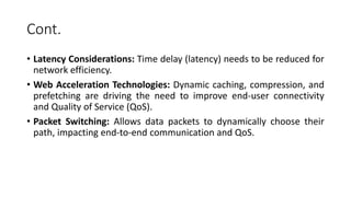 Cont.
• Latency Considerations: Time delay (latency) needs to be reduced for
network efficiency.
• Web Acceleration Technologies: Dynamic caching, compression, and
prefetching are driving the need to improve end-user connectivity
and Quality of Service (QoS).
• Packet Switching: Allows data packets to dynamically choose their
path, impacting end-to-end communication and QoS.
 