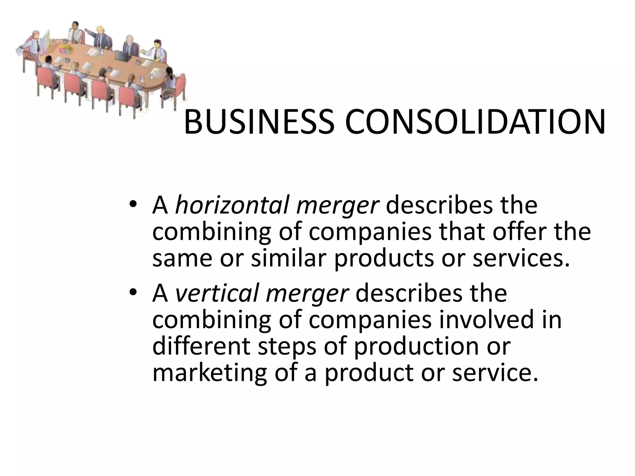 BUSINESS CONSOLIDATION
• A horizontal merger describes the
combining of companies that offer the
same or similar products or services.
• A vertical merger describes the
combining of companies involved in
different steps of production or
marketing of a product or service.