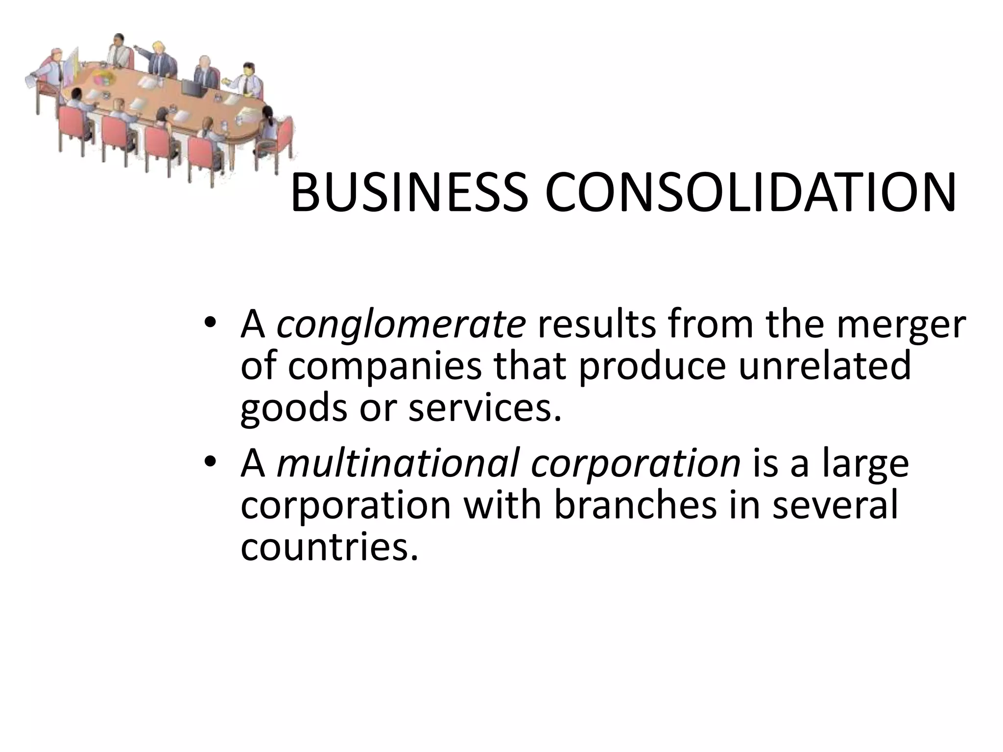 BUSINESS CONSOLIDATION
• A conglomerate results from the merger
of companies that produce unrelated
goods or services.
• A multinational corporation is a large
corporation with branches in several
countries.