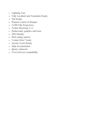  Lightning Fast
 Fully Localized and Translation Ready
 Flat design
 Request a quote at all pages
 %100 Fully Responsive
 Twitter Bootstrap 3.1.1
 Retina-ready graphics and icons
 SEO-friendly
 Rich styling options
 Contact form 7 ready
 Gravity Forms Ready
 Help documentation
 jQuery enhanced
 Cross browser compatibility
 