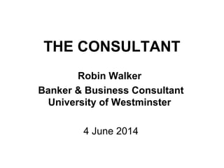 THE CONSULTANT
Robin Walker
Banker & Business Consultant
University of Westminster
4 June 2014
 