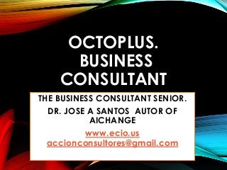 OCTOPLUS.
BUSINESS
CONSULTANT
THE BUSINESS CONSULTANT SENIOR.
DR. JOSE A SANTOS AUTOR OF
AICHANGE
www.ecio.us
accionconsultores@gmail.com
 