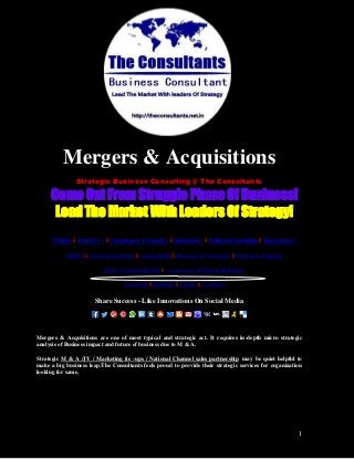 1
Mergers & Acquisitions
Strategic Business Consulting @ The Consultants
Come Out From Struggle Phase Of Business!
Lead The Market With Leaders Of Strategy!
INTRO || About Us » || Consultancy Verticals » || Industries » || Political Consulting || Innovations »
FMCG || Consumer Durables || Led Lighting || Pharmacy & Cosmetics || Political Consulting
Entry To Indian Market || e-Commerce & Digital Marketing
Facebook || LinkedIn || Twitter || YouTube
Share Success - Like Innovations On Social Media
Mergers & Acquisitions are one of most typical and strategic act. It requires in-depth micro strategic
analysis of Business impact and future of business due to M & A.
Strategic M & A /JV / Marketing tie -ups / National Channel sales partnership may be quiet helpful to
make a big business leap.The Consultants feels proud to provide their strategic services for organization
looking for same.
 