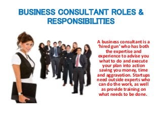 BUSINESS CONSULTANT ROLES &
RESPONSIBILITIES
A business consultant is a
‘hired gun’ who has both
the expertise and
experience to advise you
what to do and execute
your plan into action
saving you money, time
and aggravation. Startups
need outside experts who
can do the work, as well
as provide training on
what needs to be done.
 