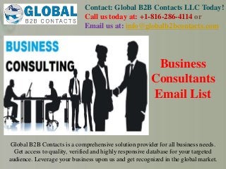 Contact: Global B2B Contacts LLC Today!
Call us today at: +1-816-286-4114 or
Email us at: info@globalb2bcontacts.com
Global B2B Contacts is a comprehensive solution provider for all business needs.
Get access to quality, verified and highly responsive database for your targeted
audience. Leverage your business upon us and get recognized in the global market.
Business
Consultants
Email List
 