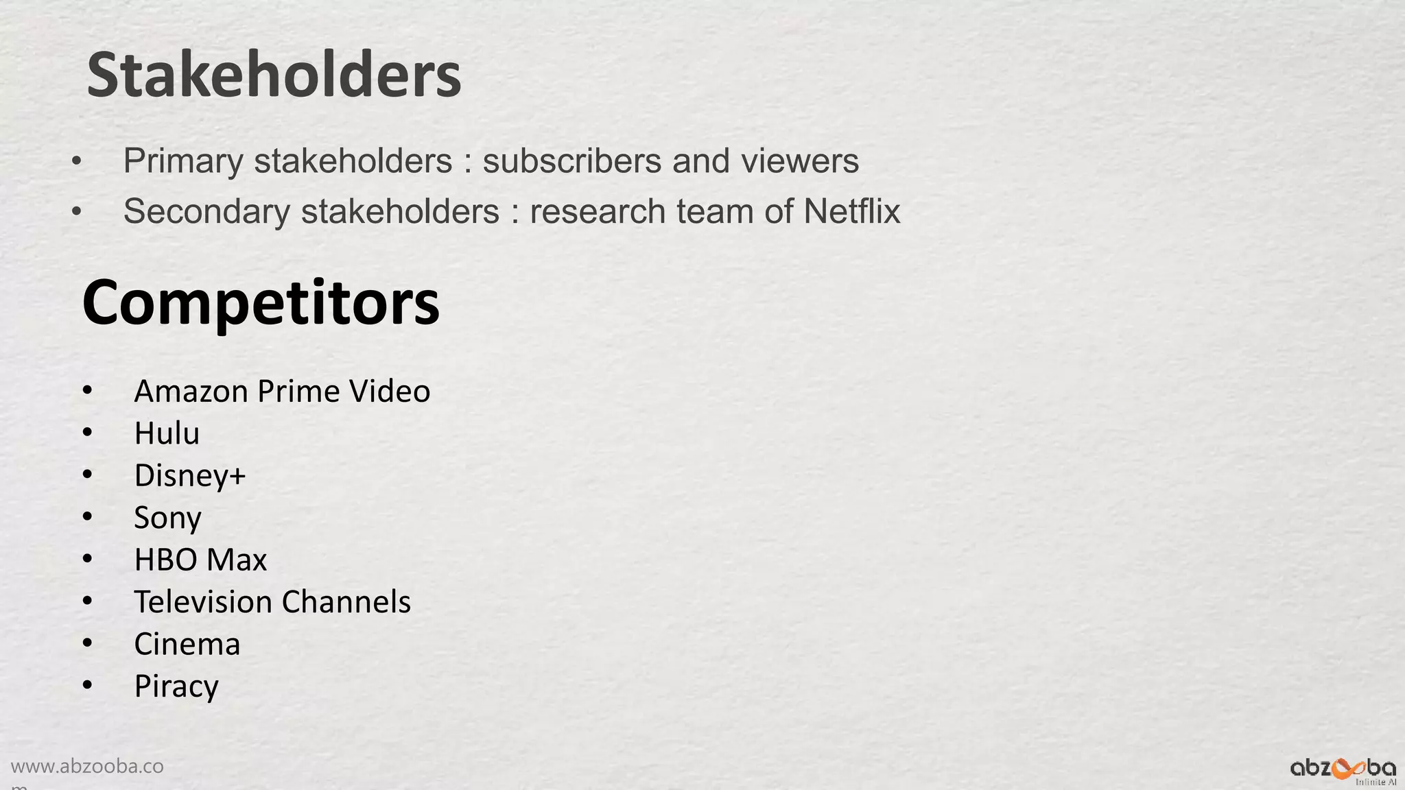 www.abzooba.co
Stakeholders
• Primary stakeholders : subscribers and viewers
• Secondary stakeholders : research team of Netflix
Competitors
• Amazon Prime Video
• Hulu
• Disney+
• Sony
• HBO Max
• Television Channels
• Cinema
• Piracy
 