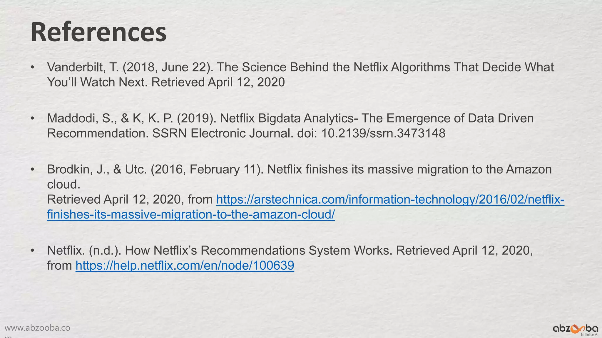 www.abzooba.co
References
• Vanderbilt, T. (2018, June 22). The Science Behind the Netflix Algorithms That Decide What
You’ll Watch Next. Retrieved April 12, 2020
• Maddodi, S., & K, K. P. (2019). Netflix Bigdata Analytics- The Emergence of Data Driven
Recommendation. SSRN Electronic Journal. doi: 10.2139/ssrn.3473148
• Brodkin, J., & Utc. (2016, February 11). Netflix finishes its massive migration to the Amazon
cloud.
Retrieved April 12, 2020, from https://arstechnica.com/information-technology/2016/02/netflix-
finishes-its-massive-migration-to-the-amazon-cloud/
• Netflix. (n.d.). How Netflix’s Recommendations System Works. Retrieved April 12, 2020,
from https://help.netflix.com/en/node/100639
 