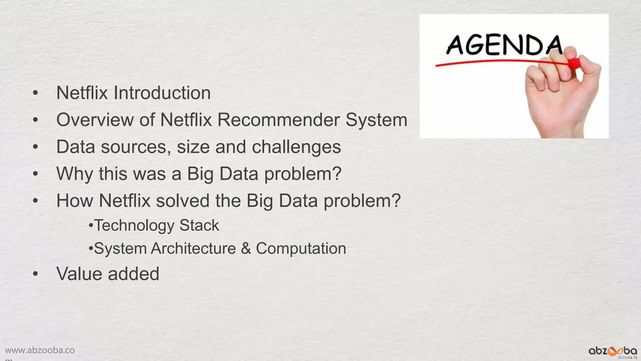www.abzooba.co
• Netflix Introduction
• Overview of Netflix Recommender System
• Data sources, size and challenges
• Why this was a Big Data problem?
• How Netflix solved the Big Data problem?
•Technology Stack
•System Architecture & Computation
• Value added
 
