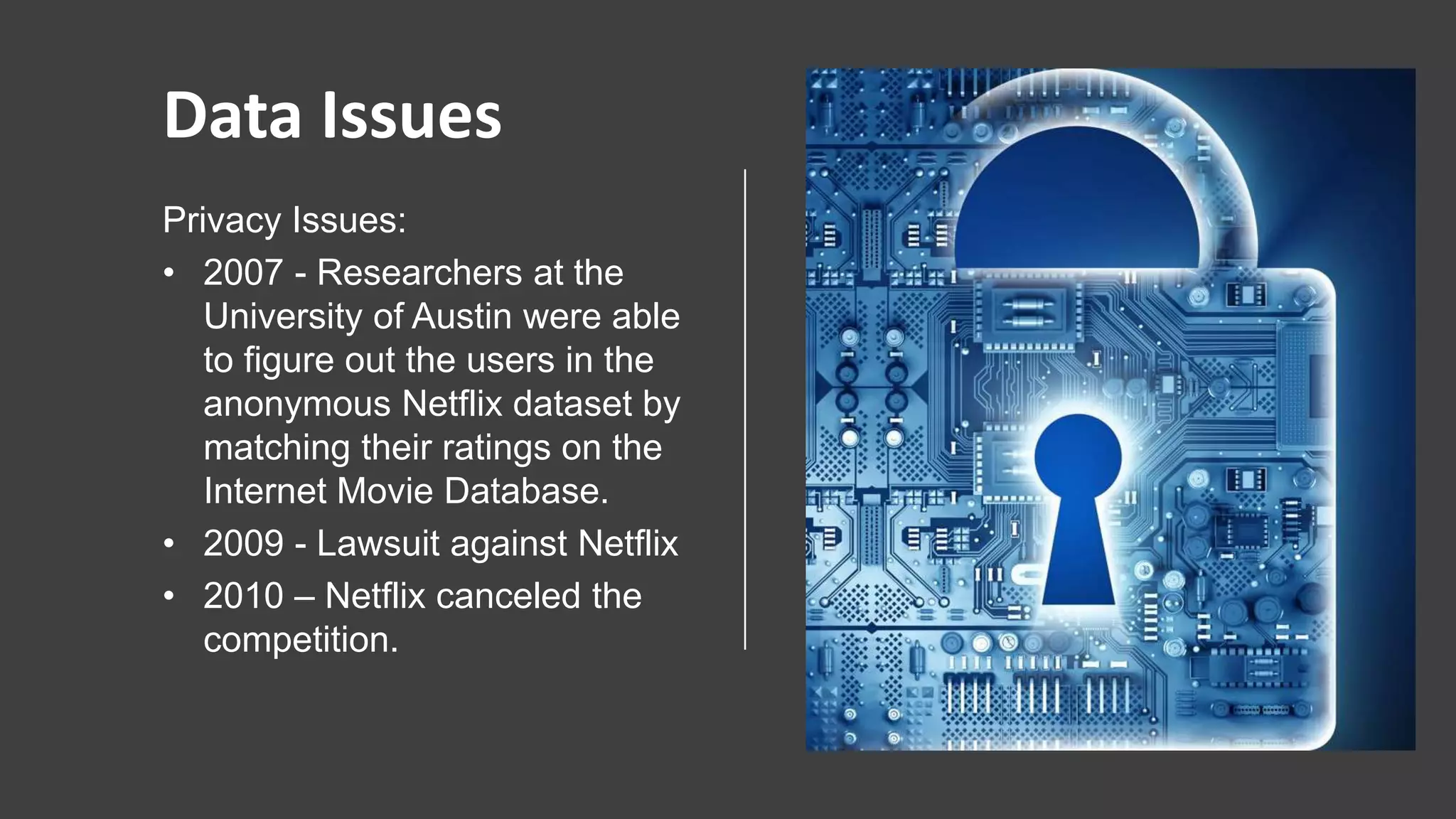 www.abzooba.co
Data Issues
Privacy Issues:
• 2007 - Researchers at the
University of Austin were able
to figure out the users in the
anonymous Netflix dataset by
matching their ratings on the
Internet Movie Database.
• 2009 - Lawsuit against Netflix
• 2010 – Netflix canceled the
competition.
 