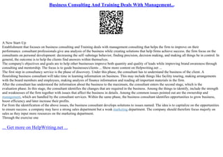 Business Consulting And Training Deals With Management...
A New Start–Up
Establishment that focuses on business consulting and Training deals with management consulting that helps the firm to improve on their
performance. consultant professionals give ana analysis of the business while creating solutions that help firms achieve success. the firm focus on the
consultants on personal development: decreasing the self–sabotage behavior, finding precision, decision making, and making all things be in control. In
general, the outcome is to help the clients find answers within themselves.
The company's objectives and goals are to help other businesses improve both quantity and quality of leads while improving brand awareness through
consulting and mentorship. The focus is to guide businesses/clients ... Show more content on Helpwriting.net ...
The first step in consultancy service is the phase of discovery. Under this phase, the consultant has to understand the business of the client. A
flourishing business consultant will take time in learning information on business. This may include things like facility touring, making arrangements
with the board members and employees, making analysis of finance information and reading all important materials in the firm.
After the consultant has understood the information about the business to the maximum, the consultant enters the second stage, which is the
evaluation phase. In this stage, the consultant identifies the changes that are required in the business. Among the things to identify, include the strength
and weaknesses of the firm together with issues that affect the business in details. Among the common issues pointed out are the ownership and
management, which are handled by the consultant services. Within the same phase, the business consultant identifies opportunities to grow business,
boost efficiency and later increase their profits.
Far from the identification of the above issues, the business consultant develops solutions to issues named. The idea is to capitalize on the opportunities
to ensure success. a company may have a strong sales department but a weak marketing department. The company should therefore focus majorly on
sales as they input more resources on the marketing department.
Through the exercise one
... Get more on HelpWriting.net ...
 