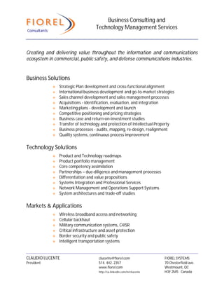 Business Consulting and
Consultants
                                      Technology Management Services



Creating and delivering value throughout the information and communications
ecosystem in commercial, public safety, and defense communications industries.


Business Solutions
                 Strategic Plan development and cross-functional alignment
                 International business development and go-to-market strategies
                 Sales channel development and sales management processes
                 Acquisitions - identification, evaluation, and integration
                 Marketing plans - development and launch
                 Competitive positioning and pricing strategies
                 Business case and return-on-investment studies
                 Transfer of technology and protection of Intellectual Property
                 Business processes - audits, mapping, re-design, realignment
                 Quality systems, continuous process improvement

Technology Solutions
                 Product and Technology roadmaps
                 Product portfolio management
                 Core competency assimilation
                 Partnerships – due-diligence and management processes
                 Differentiation and value propositions
                 Systems Integration and Professional Services
                 Network Management and Operations Support Systems
                 System architectures and trade-off studies

Markets & Applications
                 Wireless broadband access and networking
                 Cellular backhaul
                 Military communication systems, C4ISR
                 Critical infrastructure and asset protection
                 Border security and public safety
                 Intelligent transportation systems


CLAUDIO LUCENTE                         clucente@fiorel.com                  FIOREL SYSTEMS
President                               514. 442. 2357                       70 Chesterfield ave.
                                        www.fiorel.com                       Westmount, QC
                                        http://ca.linkedin.com/in/clucente   H3Y 2M5 Canada
 