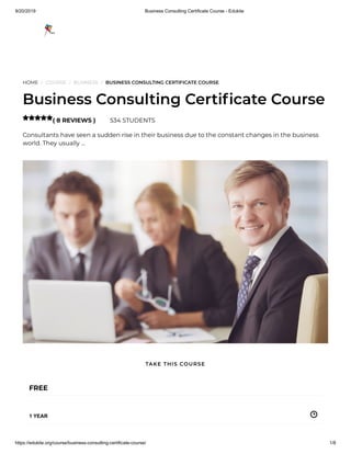 9/20/2019 Business Consulting Certificate Course - Edukite
https://edukite.org/course/business-consulting-certificate-course/ 1/8
HOME / COURSE / BUSINESS / BUSINESS CONSULTING CERTIFICATE COURSE
Business Consulting Certi cate Course
( 8 REVIEWS ) 534 STUDENTS
Consultants have seen a sudden rise in their business due to the constant changes in the business
world. They usually …

FREE
1 YEAR
TAKE THIS COURSE
 