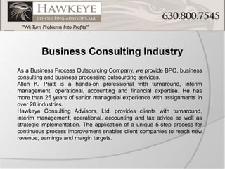 Business Consulting Industry 
As a Business Process Outsourcing Company, we provide BPO, business consulting and business processing outsourcing services. 
Allen K. Pratt is a hands-on professional with turnaround, interim management, operational, accounting and financial expertise. He has more than 25 years of senior managerial experience with assignments in over 20 industries. 
Hawkeye Consulting Advisors, Ltd. provides clients with turnaround, interim management, operational, accounting and tax advice as well as strategic implementation. The application of a unique 5-step process for continuous process improvement enables client companies to reach new revenue, earnings and margin targets.  
