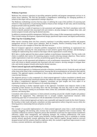 Business Consulting Services
McKinsey Experience
McKinsey has extensive experience in providing enterprise portfolio and program management services to its
clients across industries. The firm has developed a comprehensive methodology for managing portfolios of
initiatives that aligns with an organization's strategic objectives.
The McKinsey methodology involves four key steps: (1) defining the scope of the portfolio; (2) assessing each
initiative's value proposition; (3) prioritizing initiatives based on their strategic fit and value; and (4) monitoring
progress towards achieving portfolio objectives.
McKinsey also has a wealth of experience in risk assessment and mitigation. The firm's consultants work with
clients to identify potential risks associated with each initiative, develop strategies to mitigate these risks, and
monitor progress towards achieving the desired outcomes.
In addition to enterprise portfolio management, McKinsey offers a range of other management consulting services.
These include strategy development, organizational design, operational improvement, and digital transformation.
Other Top-Tier Consulting Firms
Other top-tier consulting firms also have extensive experience in providing enterprise portfolio and program
management services to clients across industries. Bain & Company, Boston Consulting Group (BCG), and
Deloitte are just a few examples of firms that offer these services.
Bain & Company's approach to enterprise portfolio management involves identifying an organization's key
strategic priorities, assessing the value proposition of each initiative against those priorities, and developing a
roadmap for implementing those initiatives that aligns with the organization's overall strategy.
BCG takes a similar approach but places greater emphasis on performance measurement. The firm works with
clients to establish clear metrics for measuring progress towards achieving strategic objectives. These metrics
enable organizations to track how well they are performing against their goals over time.
Deloitte focuses on risk assessment and mitigation as well as performance measurement. The firm's consultants
work with clients to identify potential risks associated with each initiative, develop strategies to mitigate these
risks, and monitor progress towards achieving the desired outcomes.
Client-Centered Approach and Facilitating Learning
A client-centered approach is a fundamental principle of business consulting services. It puts the needs and goals
of the client at the center of the consulting process, ensuring that all recommendations are tailored to their specific
situation. This approach requires consultants to have a deep understanding of the client's culture, values, and
vision for their business.
The diagnostic process is a key component of a client-centered approach. It allows consultants to identify areas
for improvement and develop customized solutions that address the unique challenges facing each organization.
By taking a comprehensive approach to diagnosis, consultants can gain insights into every aspect of an
organization's operations, from its finances to its marketing strategies.
Facilitating learning is another important aspect of this approach. Consultants must empower clients to take
ownership of their business by providing them with the knowledge and tools they need to make informed
decisions. This involves creating an environment where clients feel comfortable asking questions, expressing
concerns, and sharing ideas.
Consultants with extensive experience in client-centered consulting can provide valuable insights and guidance
throughout the engagement. They understand how to navigate complex organizational structures while
maintaining open lines of communication with all stakeholders involved in the process.
Ultimately, a client-centered approach can lead to more sustainable and impactful results for the client's business.
By focusing on their needs and goals, consultants can help organizations achieve long-term success while also
fostering positive relationships between all parties involved.
Examples:
One example of successful implementation of a client-centered approach comes from a small manufacturing
company struggling with declining sales revenues due to increased competition from overseas markets. The
consultant conducted an extensive diagnostic process that identified several areas for improvement in production
efficiency, supply chain management, and marketing strategies. By working collaboratively with senior
management teams over several months using facilitative learning approaches such as workshops or training
sessions tailored specifically towards addressing these issues head-on together through hands-on exercises
designed around real-life scenarios faced by employees daily; this resulted in significant improvements in sales
revenues, customer satisfaction, and employee morale.
 