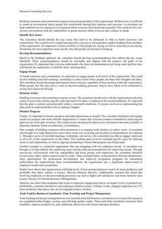 Business Consulting Services
Building consensus and commitment requires trust among members of the organization. Without trust, it's difficult
to create an environment where people feel comfortable sharing their opinions and concerns. A consultant can
help establish trust by creating an environment where everyone feels heard and respected. This could involve one-
on-one conversations with key stakeholders or group sessions where everyone has a chance to speak.
Identify Key Issues
The consultant should identify the key issues that need to be addressed in order to build consensus and
commitment. This could involve conducting interviews, surveys or focus groups to gather feedback from members
of the organization. It's important to listen carefully to what people are saying, as well as what they're not saying.
Sometimes the most important issues are the ones that people are hesitant to bring up.
Develop Recommendations
Based on the feedback gathered, the consultant should develop recommendations that address the key issues
identified. These recommendations should be actionable and aligned with the purpose and goals of the
organization. It's important that everyone understands why these recommendations are being made and how they
will benefit the organization in both the short- and long-term.
Engage People
To build consensus and commitment, it's important to engage people at all levels of the organization. This could
involve holding town hall meetings, workshops or other events where people can share their thoughts and ideas.
The consultant should encourage participation from everyone, regardless of their position within the organization.
When people feel like they have a voice in decision-making processes, they're more likely to be committed to
seeing those decisions through.
Demand Action
Building consensus and commitment requires action. The consultant should work with the organization to develop
a plan of action that outlines specific steps that need to be taken to implement the recommendations. It's important
that this plan is realistic and achievable within a reasonable timeframe. Everyone involved in implementing this
plan needs to understand their role in making it happen.
Monitor Progress
Finally, it's important to monitor progress and make adjustments as needed. The consultant should provide regular
reports on progress and work with the organization to ensure that everyone remains committed to achieving the
goals set out in the plan of action. This could involve tweaking the plan as new information becomes available or
adjusting timelines based on unforeseen circumstances.
One example of building consensus and commitment is a company-wide initiative to reduce waste. A consultant
was brought in to help identify key areas where waste was occurring and develop recommendations for reducing
it. Through a series of town hall meetings, workshops, and surveys, the consultant was able to engage employees
at all levels of the organization in this effort. The resulting plan of action included specific steps for reducing
waste in each department, as well as ongoing monitoring to ensure that progress was being made.
Another example is a nonprofit organization that was struggling with low employee morale. A consultant was
brought in to help identify the underlying issues and develop recommendations for improving morale. Through
one-on-one conversations with key stakeholders and focus groups with employees, the consultant identified
several areas where improvements could be made. These included better communication between departments,
more opportunities for professional development, and improved recognition programs for outstanding
performance. By implementing these recommendations, the organization saw a significant improvement in
employee morale and commitment.
Studies have shown that organizations with high levels of trust among employees tend to be more productive and
profitable than those without it (source: Harvard Business Review). Additionally, research has found that
involving employees in decision-making processes can lead to higher job satisfaction and lower turnover rates
(source: Society for Human Resource Management).
Statistics also show that companies that invest in employee engagement tend to see higher levels of productivity,
profitability, customer satisfaction, and employee retention (source: Gallup). In fact, engaged employees are 21%
more productive than those who are not engaged (source: Forbes).
Tools Used by Business Consultants: Time Tracking and Project Management
Time tracking and project management are two essential tools that business consultants use to ensure their projects
are completed within budget, on time, and with high-quality results. These tools help consultants streamline their
workflow, improve productivity, and collaborate effectively with clients and team members.
 