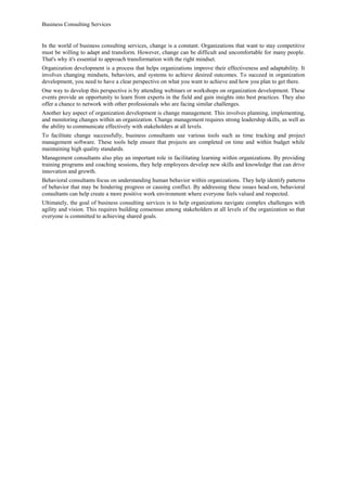 Business Consulting Services
In the world of business consulting services, change is a constant. Organizations that want to stay competitive
must be willing to adapt and transform. However, change can be difficult and uncomfortable for many people.
That's why it's essential to approach transformation with the right mindset.
Organization development is a process that helps organizations improve their effectiveness and adaptability. It
involves changing mindsets, behaviors, and systems to achieve desired outcomes. To succeed in organization
development, you need to have a clear perspective on what you want to achieve and how you plan to get there.
One way to develop this perspective is by attending webinars or workshops on organization development. These
events provide an opportunity to learn from experts in the field and gain insights into best practices. They also
offer a chance to network with other professionals who are facing similar challenges.
Another key aspect of organization development is change management. This involves planning, implementing,
and monitoring changes within an organization. Change management requires strong leadership skills, as well as
the ability to communicate effectively with stakeholders at all levels.
To facilitate change successfully, business consultants use various tools such as time tracking and project
management software. These tools help ensure that projects are completed on time and within budget while
maintaining high quality standards.
Management consultants also play an important role in facilitating learning within organizations. By providing
training programs and coaching sessions, they help employees develop new skills and knowledge that can drive
innovation and growth.
Behavioral consultants focus on understanding human behavior within organizations. They help identify patterns
of behavior that may be hindering progress or causing conflict. By addressing these issues head-on, behavioral
consultants can help create a more positive work environment where everyone feels valued and respected.
Ultimately, the goal of business consulting services is to help organizations navigate complex challenges with
agility and vision. This requires building consensus among stakeholders at all levels of the organization so that
everyone is committed to achieving shared goals.
 
