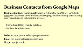 at Affordable Cost! Relax, we'll do the
work! We specialized in online directory scraping, email searching, data cleaning,
data harvesting and web scraping services.
- It’s Fresh and High Quality Database.
- Get Free Sample from us.
Website: http://www.webscrapingexpert.com
Email ID: info@webscrapingexpert.com
Skype: nprojectshub
 
