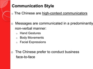 Communication Style
o   The Chinese are high-context communicators

o Messages are communicated in a predominantly
  non-verbal manner:
    o Hand Gestures
    o Body Movements
    o Facial Expressions



o The Chinese prefer to conduct business
  face-to-face
 