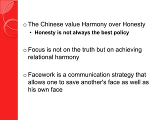 o The Chinese value Harmony over Honesty
  • Honesty is not always the best policy


o Focus is not on the truth but on achieving
  relational harmony

o Facework is a communication strategy that
  allows one to save another's face as well as
  his own face
 