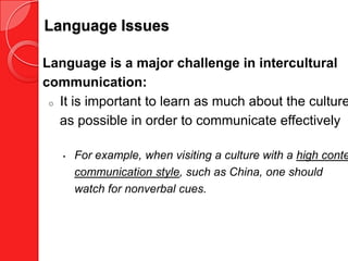 Language Issues

Language is a major challenge in intercultural
communication:
 o It is important to learn as much about the culture

   as possible in order to communicate effectively

   •   For example, when visiting a culture with a high conte
       communication style, such as China, one should
       watch for nonverbal cues.
 