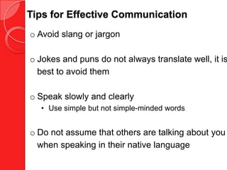 Tips for Effective Communication
o Avoid slang or jargon

o Jokes and puns do not always translate well, it is
  best to avoid them

o Speak slowly and clearly
  • Use simple but not simple-minded words


o Do not assume that others are talking about you
  when speaking in their native language
 