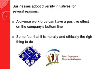 Businesses adopt diversity initiatives for
several reasons:

o A diverse workforce can have a positive effect
  on the company's bottom line

o Some feel that it is morally and ethically the righ
  thing to do
 
