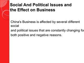 Social And Political Issues and
the Effect on Business

China's Business is affected by several different
social
and political issues that are constantly changing for
both positive and negative reasons.
 