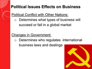 Political Issues Effects on Business
Political Conflict with Other Nations:
 o Determines what types of business will
      succeed or fail in a global market

Changes in Government:
 o Determines who regulates international
   business laws and dealings
 