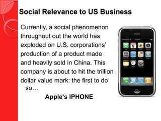 Social Relevance to US Business

Currently, a social phenomenon
throughout out the world has
exploded on U.S. corporations’
production of a product made
and heavily sold in China. This
company is about to hit the trillion
dollar value mark: the first to do
  so…
          Apple's IPHONE
 