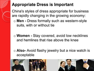 Appropriate Dress is Important
China's styles of dress appropriate for business
are rapidly changing in the growing economy:
 o Men - Dress formally such as western-style
   suits, with or without tie

 o Women - Stay covered, avoid low necklines
   and hemlines that rise above the knee

 o Also- Avoid flashy jewelry but a nice watch is
   acceptable
 