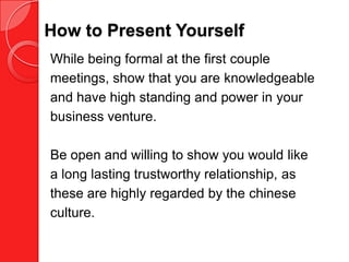 How to Present Yourself
While being formal at the first couple
meetings, show that you are knowledgeable
and have high standing and power in your
business venture.

Be open and willing to show you would like
a long lasting trustworthy relationship, as
these are highly regarded by the chinese
culture.
 