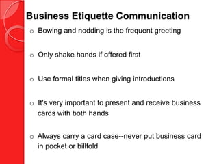 Business Etiquette Communication
o Bowing and nodding is the frequent greeting


o Only shake hands if offered first


o Use formal titles when giving introductions


o It's very important to present and receive business
  cards with both hands


o Always carry a card case--never put business card
  in pocket or billfold
 