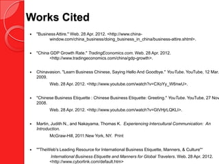 Works Cited
   "Business Attire." Web. 28 Apr. 2012. <http://www.china-
          window.com/china_business/doing_business_in_china/business-attire.shtml>.


   "China GDP Growth Rate." TradingEconomics.com. Web. 28 Apr. 2012.
          <http://www.tradingeconomics.com/china/gdp-growth>.


   Chinavasion. "Learn Business Chinese, Saying Hello And Goodbye." YouTube. YouTube, 12 Mar.
    2009.
          Web. 28 Apr. 2012. <http://www.youtube.com/watch?v=CXoYy_W6nwU>.


   "Chinese Business Etiquette : Chinese Business Etiquette: Greeting." YouTube. YouTube, 27 Nov
    2008.
          Web. 28 Apr. 2012. <http://www.youtube.com/watch?v=GtVHjrLQKLI>.


   Martin, Judith N., and Nakayama, Thomas K. Experiencing Intercultural Communication: An
    Introduction.
          McGraw-Hill, 2011:New York, NY. Print


   ""TheWeb's Leading Resource for International Business Etiquette, Manners, & Culture"“
          International Business Etiquette and Manners for Global Travelers. Web. 28 Apr. 2012.
          <http://www.cyborlink.com/default.htm>
 