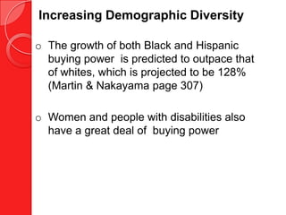 Increasing Demographic Diversity

o The growth of both Black and Hispanic
  buying power is predicted to outpace that
  of whites, which is projected to be 128%
  (Martin & Nakayama page 307)

o Women and people with disabilities also
  have a great deal of buying power
 