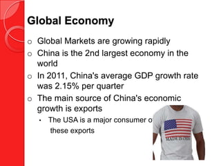 Global Economy
o Global Markets are growing rapidly
o China is the 2nd largest economy in the
  world
o In 2011, China's average GDP growth rate
  was 2.15% per quarter
o The main source of China's economic
  growth is exports
  •   The USA is a major consumer of
      these exports
 