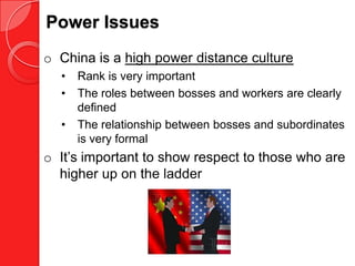 Power Issues
o China is a high power distance culture
  •   Rank is very important
  •   The roles between bosses and workers are clearly
      defined
  •   The relationship between bosses and subordinates
      is very formal
o It’s important to show respect to those who are
  higher up on the ladder
 