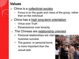 Values
o China is a collectivist society
    •   Focus is on the goals and views of the group, rather
        than on the individual
o China has a high long-term orientation
    •   Virtue over Truth
    •   Perseverance over tenacity
o   The Chinese are relationship oriented
    • Personal relationships are vital to
      business success
    • The guanxi, or personal bond,
      is more important than the
      actual task
 