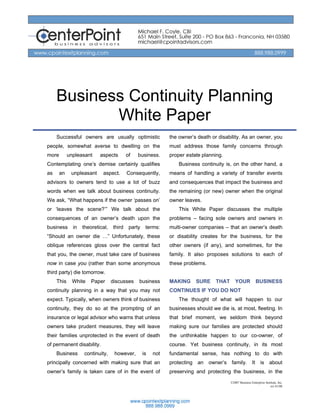 Business Continuity Planning
            White Paper
     Successful owners are usually optimistic               the owner’s death or disability. As an owner, you
people, somewhat averse to dwelling on the                  must address those family concerns through
more        unpleasant    aspects       of   business.      proper estate planning.
Contemplating one’s demise certainly qualifies                  Business continuity is, on the other hand, a
as     an    unpleasant     aspect.     Consequently,       means of handling a variety of transfer events
advisors to owners tend to use a lot of buzz                and consequences that impact the business and
words when we talk about business continuity.               the remaining (or new) owner when the original
We ask, “What happens if the owner ‘passes on’              owner leaves.
or ‘leaves the scene?’” We talk about the                       This White Paper discusses the multiple
consequences of an owner’s death upon the                   problems – facing sole owners and owners in
business      in   theoretical, third    party    terms:    multi-owner companies – that an owner’s death
“Should an owner die …” Unfortunately, these                or disability creates for the business, for the
oblique references gloss over the central fact              other owners (if any), and sometimes, for the
that you, the owner, must take care of business             family. It also proposes solutions to each of
now in case you (rather than some anonymous                 these problems.
third party) die tomorrow.
     This     White   Paper      discusses   business       MAKING     SURE     THAT      YOUR            BUSINESS
continuity planning in a way that you may not               CONTINUES IF YOU DO NOT
expect. Typically, when owners think of business                The thought of what will happen to our
continuity, they do so at the prompting of an               businesses should we die is, at most, fleeting. In
insurance or legal advisor who warns that unless            that brief moment, we seldom think beyond
owners take prudent measures, they will leave               making sure our families are protected should
their families unprotected in the event of death            the unthinkable happen to our co-owner, of
of permanent disability.                                    course. Yet business continuity, in its most
     Business      continuity,    however,       is   not   fundamental sense, has nothing to do with
principally concerned with making sure that an              protecting an owner’s family. It is about
owner’s family is taken care of in the event of             preserving and protecting the business, in the
                                                                                       ©2007 Business Enterprise Institute, Inc.
                                                                                                                     rev 01/08
 
