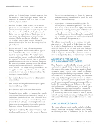 Click here or copy and paste bit.ly link to download this white paper: http://bit.ly/BizCont
Business Continuity Planning guide                                                                               www.xo.com



     plished over facilities that are physically separated from          that a primary application server should die, is there a
     one another? Is there a high-speed wireless connection              backup system in place and online to ensure that busi-
     that could be used in the event of an event that dis-               ness can continue as required?
     rupts the physical media?
                                                                  •	     System security: Are there procedures in place for
•	   Database hardware (disks, servers): Are the servers,                auditing security policies and practices? These proce-
     processors and disk arrays that host and make available             dures should include examination of physical security
     critical applications configured in such a way that they            that protects buildings, outside plant, and personnel, as
     have “hot spares” available should they be needed?                  well as logical security practices that protect software
     In the event of a major failure of the physical site, is            and data from worms, viruses, Trojan horses, denial-of-
     there access to a redundant site to ensure business                 service attacks, malware, spam, social engineering, and
     continuity? Is the actual access redundant, i.e., is there          other intentionally disruptive attacks.
     (for example) point-to-point wireless available to
     ensure connectivity in the event of a disruption of the      This is by no means intended to be a complete list, but it
     physical plant?                                              does represent a valid sample of the key issues that should
                                                                  be included in the development of a business continuity
•	   Backup processes: Is there a clearly-documented              protection strategy. It can also serve as the basis for identi-
     backup strategy that ensures that all critical applica-      fying weak points in the strategy: If questions arise as the
     tions (and the data they create) are archived on a           result of the process described above, there are weaknesses
     regularly-occurring schedule? Are multiple copies            in the overall plan that should be examined and rectified.
     created, and if so, are they stored in physically differ-
     ent locations? Is there a process in place to gain access    aSSeSSing The PrOS and COnS
     to backup copies in the event of a business disruption?      OF a BuSineSS COnTinuiTy ParTner
     For many corporations, backup practices rise to levels
     that appear to be one step removed from organiza-            Once the metrics have been decided upon, are accepted,
     tional paranoia. The need to backup customer data and        and have been logically linked to the critical elements of
     the applications that depend on that data cannot be          the corporate information infrastructure, a priority-based
     overstated, however. Some of the methodologies that          strategy for resource recovery can be created, based on the
     companies consider include:                                  steps described earlier. In large corporations it has been a
                                                                  standard practice to perform most recovery processes inter-
•	   Tape backups that are transported to offsite facilities      nally, using the knowledge resources of the IT or Informa-
     on a daily basis                                             tion Systems organization. Increasingly, however, companies
                                                                  are relying on outsourced business continuity providers to
•	   Disk backups that are performed locally but copied           handle this aspect of protecting the business. The primary
     to a remote backup facility                                  reasons for this are two-fold: expertise, and strategic diver-
                                                                  sity. Business continuity organizations have considerable
•	   Real-time data replication to an offsite archive
                                                                  expertise in their field and are therefore valuable partners.
•	   Support for remote workers: In the event that a signifi-     And because they offer service diversity in terms of diverse
     cant number of remote workers would be affected by a         network routing, distributed database backup and hardware
     catastrophic system failure, are there alternatives avail-   redundancy, their role as a value-added provider is a valid
     able that they can use to gain access to backup critical     one.
     systems? Is there adequate security in place to ensure
     that remote access to sensitive information assets can       SeleCTing a vendOr ParTner
     be granted without threatening those assets?
                                                                  The vendor selection criteria must be carefully crafted to
•	   Application availability: Are critical applications avail-   not only ensure that the vendor’s product is up to the task
     able from multiple servers? In other words, in the event     of addressing the needs of the business, but that the vendor




8                                                                      Services: VoIP ▪ Voice ▪ Network ▪ Internet & Hosted IT
 