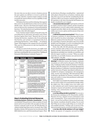 CSO EXECUTIVE GUIDE THE ULTIMATE GUIDE TO BUSINESS CONTINUITY
4
the more time you can take to recover a business process,
the more options you will have to recover it, and the less
it will cost. Likewise, a business impact analysis can help
you justify the expense of faster recovery capability on time-
sensitive processes.
“All business functions and the technology that supports
them need to be classiﬁed based on their recovery priority,”
Okolita writes. “Recovery time frames for business opera-
tions are driven by the consequences of not performing the
functions.” If certain functions aren’t performed during the
down-time, what will really happen?
To do a business impact analysis of any given team, list
everything done by that group, and analyze each of these
functions against three areas: “ﬁnancial risk of not per-
forming that function, regulatory risk of not performing
that function, and customer or reputational risk of not
performing that function,” writes Okolita. “... It is all about
impact. What happens to the company if we do not do this?”
Then, part two of the process is to ask, how long before we
see this impact?
To help you assess levels of recovery, you might create
a chart where you assign each business function a rating
that looks something like this (excerpted from “Building an
Enterprise-Wide Business Continuity Program ”):
Rating Timeframe Description
AAA Immediate
recovery
Must be performed in at least two
geographically dispersed locations that
are fully equipped and staffed.
AA Up to 4
hours to
recover
Must have a viable alternate site that
can be staffed and functioning within
the four hour timeframe required.
A Same day
recovery
Must be operational the same business
day and must therefore have a viable
alternate site that can be staffed and
functioning within the same business
day.
B Up to 3 days Can be suspended for up to 3 business
days, but must have a viable alternate
site that can be staffed and functioning
by the fourth business day.
C Week 1 Can be suspended for up to a week, but
must have a viable alternate site that
can be staffed and functioning the sec-
ond week following an interruption.
D Week 2 or
greater
downtime
allowable
Can be suspended for greater than
one week. A maximum number of days
should be identiﬁed for this function.
Step 5: Evaluating External Resources
Evaluating Business Continuity Consultancies . Feeling
overwhelmed? The good news is, there are plenty of consul-
tancies and service providers who can make sure that your
business continuity needs are met. BC/DR planning con-
sultants include large ﬁrms such as Accenture, Booz Allen
Hamilton, Deloitte, HP Enterprise Services (formerly EDS),
IBM Global Services, and PricewaterhouseCoopers. There
are also dozens of boutique consulting ﬁrms—regional and
niche players that just focus on business continuity plan-
ning. How can you be sure that the consulting ﬁrm has the
expertise to ﬁll in your business continuity gaps? Here are
ﬁve questions to ask when choosing the best business con-
tinuity consultant for your company.
1.Doyouknowwhatyouneed?Togetstarted,you’llneed
to conduct a business impact analysis, and the consultants
should perform a recovery option study to determine your
company’s priorities. Make sure the consultant is willing to
outline your recovery options and the amount of time each
option will take.
2. Will the ﬁrm present several options?“Whenitcomes
to business continuity, it’s about planning and services,
and it should be less about technologies,” said Stephanie
Balaouras, analyst at Forrester Research. “It’s your strategy
for responding to business disruption and covers people,
facilities and technologies. It covers everything from pan-
demic planning to ‘Microsoft Exchange is down.’”
Firms that offer BC/DR planning and consulting
services should be able to help you do a business impact
analysis, identify critical business processes, map all the
dependencies and deﬁne how critically you need them, and
what the impact would be on revenue. “When you under-
stand that, you can build a business case and invest in the
right solutions,” she adds.
3. Are the consultants certiﬁed in business continuity
planning? Certiﬁcation ensures that business continuity
consultants are well-versed in all aspects of BC/DR plan-
ning. Certiﬁcation bodies include the Business Continuity
Institute, DRI (The Institute for Continuity Management),
Business ResilienceCertiﬁcationConsortium International,
and the University of Virginia.Specialized certiﬁcations are
available for emergency management, risk management,
audit, security and technology. DRI International offers
certification specifically for business continuity consul-
tants and vendors to ensure that practitioners understand
professional practices.
Each subject area includes the professional’s role within
the area and an outline of recommended knowledge within
the subject area. The 10 subject areas cover topics such
as risk evaluation and control, business impact analysis,
emergency response and operations, awareness programs,
training, crisis communication and coordinating with
external agencies.
4. Are they willing and able to prioritize? You can save a
lot of money by evaluating your BC/DR priorities, said Ben
Thornton of Corus, a disaster recovery and business conti-
nuity consulting ﬁrm. “If you need systems back up in six
hours—you can, but you’ll have to throw a lot of money into
that. Instead, consultants should be asking, ‘Do you need
that? What can you wait a couple of days on, or a week on?’
and establish priorities.” Perhaps only 20 percent of the
total environment must be recovered in minutes or hours.
5. Do they offer BC/DR solutions to ﬁt your budget?
Nearly one-quarter of companies surveyed by KPMG
 