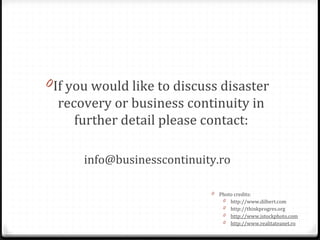 0If you would like to discuss disaster
recovery or business continuity in
further detail please contact:
info@businesscontinuity.ro
0 Photo credits:
0 http://www.dilbert.com
0 http://thinkprogres.org
0 http://www.istockphoto.com
0 http://www.realitateanet.ro
 