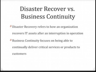 Disaster Recover vs.
Business Continuity
0 Disaster Recovery refers to how an organization
recovers IT assets after an interruption in operation
0 Business Continuity focuses on being able to
continually deliver critical services or products to
customers
 