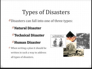 0 Disasters can fall into one of three types:
0 Natural DisasterNatural Disaster
0 Technical DisasterTechnical Disaster
0 Human DisasterHuman Disaster
0 When writing a plan it should be
written in such a way to address
all types of disasters.
Types of Disasters
 