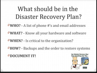 0 WHO? - A list of phone #’s and email addresses
0 WHAT? - Know all your hardware and software
0 WHEN? - Is critical to the organization?
0 HOW? - Backups and the order to restore systems
0 DOCUMENT IT!
What should be in the
Disaster Recovery Plan?
 